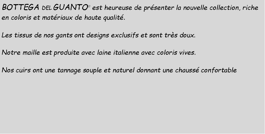 Casella di testo: BOTTEGA DEL GUANTO  est heureuse de prsenter la nouvelle collection, riche en coloris et matriaux de haute qualit.Les tissus de nos gants ont designs exclusifs et sont trs doux.Notre maille est produite avec laine italienne avec coloris vives.Nos cuirs ont une tannage souple et naturel donnant une chauss confortable
