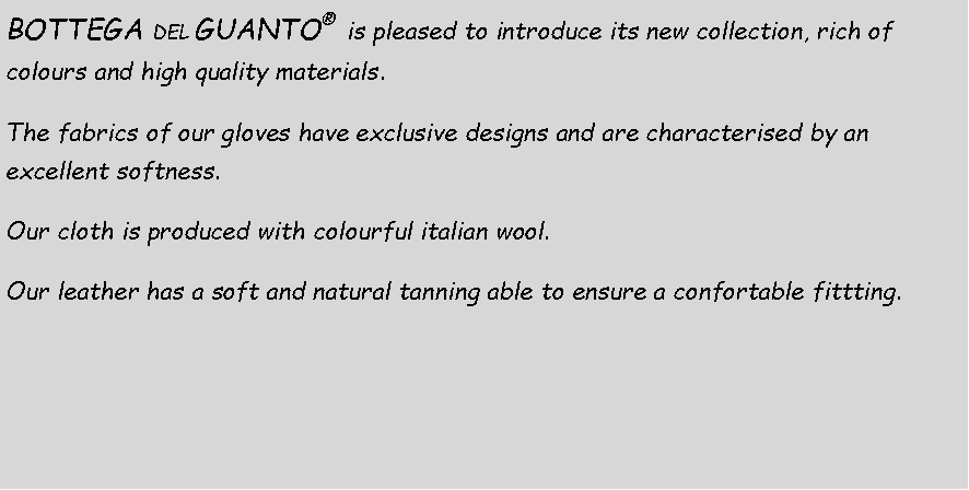 Casella di testo: BOTTEGA DEL GUANTO  is pleased to introduce its new collection, rich of colours and high quality materials.The fabrics of our gloves have exclusive designs and are characterised by an excellent softness.Our cloth is produced with colourful italian wool.Our leather has a soft and natural tanning able to ensure a confortable fittting.