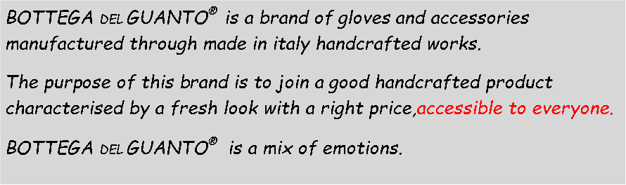 Casella di testo: BOTTEGA DEL GUANTO  is a brand of gloves and accessories manufactured through made in italy handcrafted works. The purpose of this brand is to join a good handcrafted product characterised by a fresh look with a right price,accessible to everyone. BOTTEGA DEL GUANTO   is a mix of emotions. 