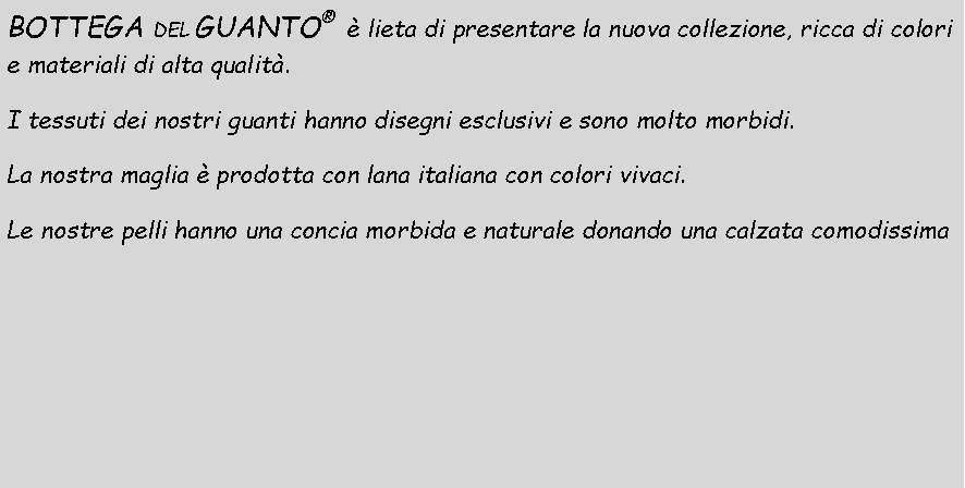 Casella di testo: BOTTEGA DEL GUANTO   lieta di presentare la nuova collezione, ricca di colori e materiali di alta qualit. I tessuti dei nostri guanti hanno disegni esclusivi e sono molto morbidi.La nostra maglia  prodotta con lana italiana con colori vivaci.Le nostre pelli hanno una concia morbida e naturale donando una calzata comodissima
