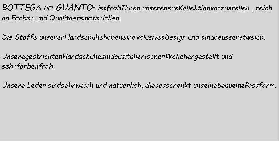 Casella di testo: BOTTEGA DEL GUANTO  ,istfrohIhnen unsereneueKollektionvorzustellen , reichan Farben und Qualitaetsmaterialien.  Die Stoffe unsererHandschuhehabeneinexclusivesDesign und sindaeusserstweich. UnseregestricktenHandschuhesindausitalienischerWollehergestellt und sehrfarbenfroh. Unsere Leder sindsehrweich und natuerlich, diesesschenkt unseinebequemePassform.