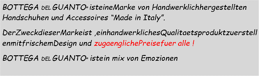 Casella di testo: BOTTEGA DEL GUANTO  isteineMarke von Handwerklichhergestellten Handschuhen und Accessoires Made in Italy.  DerZweckdieserMarkeist ,einhandwerklichesQualitaetsproduktzuerstellenmitfrischemDesign und zugaenglichePreisefuer alle ! BOTTEGA DEL GUANTO   istein mix von Emozionen 